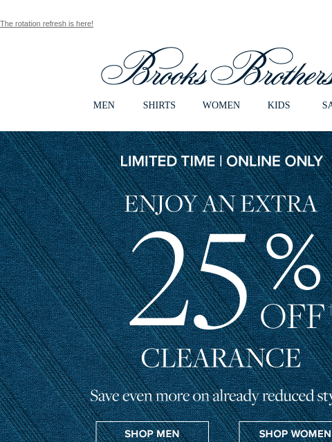 The rotation refresh is here! View in web browser Brooks Brothers MEN SHIRTS WOMEN KIDS SALE Limited Time | Online Only Enjy an Extra 25% Off Clearance. Save even more on already reduced styles. Shop