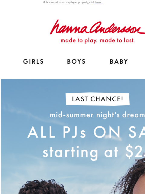 Last chance to shop the Mid-Summer Night's Dream event! If this e-mail is not displayed properly, click here. Hanna Andersson | made to play. made to last. Shop girls clothes. Shop boys clothes.