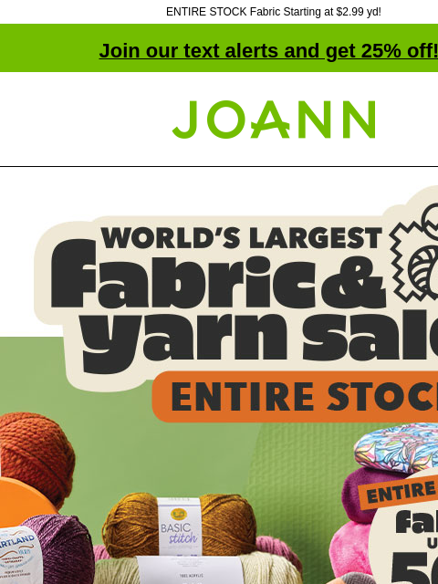 ENTIRE STOCK Fabric Starting at $2.99 yd! Join our text alerts and get 25% off! † Joann.com® World's Largest Fabric and Yarn Sale! ENTIRE STOCK Fabric and Yarn Up to 50% off. Shop Now! You won'