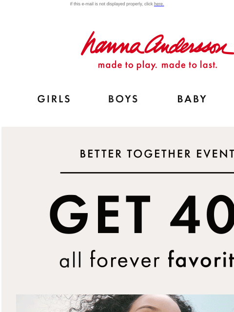 Shop our Forever Favorites for year-round essentials! If this e-mail is not displayed properly, click here. Hanna Andersson | made to play. made to last. Shop girls clothes. Shop boys clothes. Shop