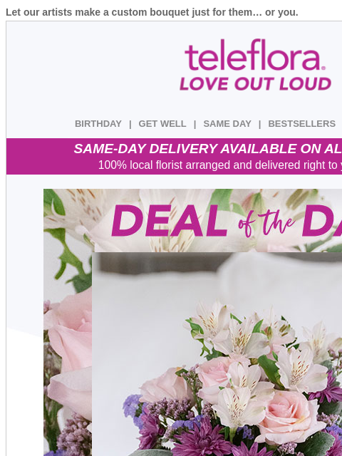 Let our artists make a custom bouquet just for them… or you. View in browser ‌ teleflora BIRTHDAY | GET WELL | SAME DAY | BESTSELLERS | DEAL OF THE DAY SAME-DAY DELIVERY AVAILABLE ON ALL BOUQUETS! 100%