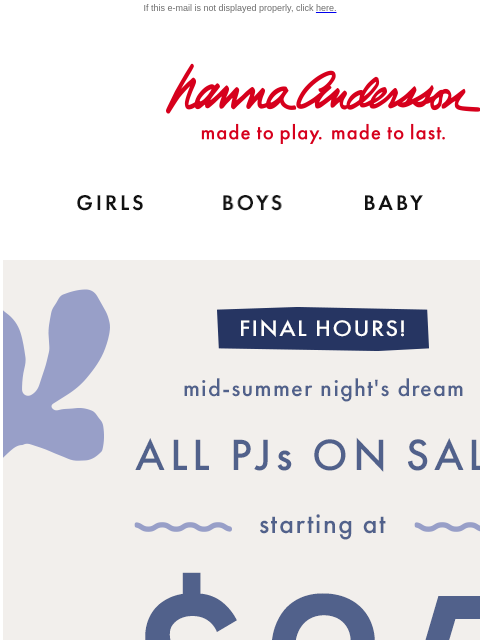 Last chance to shop the Mid-Summer Night's Dream event! If this e-mail is not displayed properly, click here. Hanna Andersson | made to play. made to last. Shop girls clothes. Shop boys clothes.