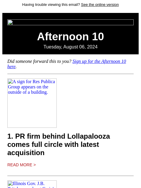 Having trouble viewing this email? See the online version Afternoon 10 Tuesday, August 06, 2024 Did someone forward this to you? Sign up for the Afternoon 10 here. A sign for Res Publica Group appears