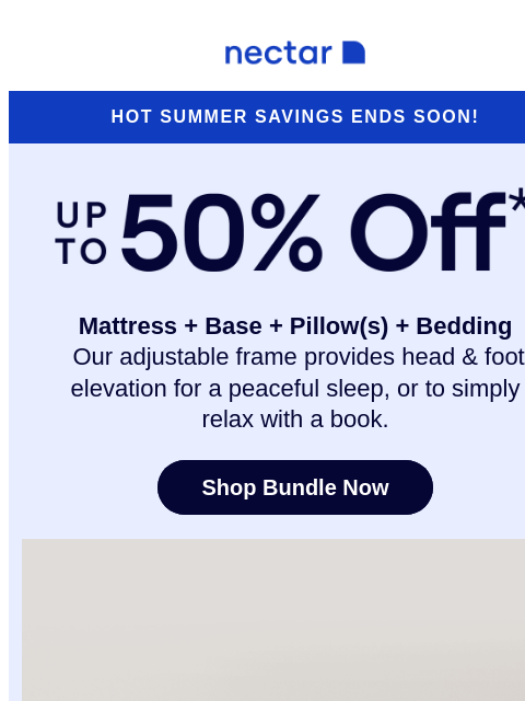 Don't snooze on these incredible savings! Our adjustable bundle includes: mattress, adjustable frame, pillow(s), sheet set, and so much more* Nectar Logo Hot Summer Savings Ends Soon! Up to 50% Off