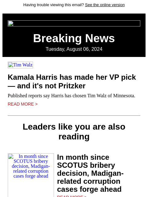 Having trouble viewing this email? See the online version Breaking News Tuesday, August 06, 2024 Tim Walz Kamala Harris has made her VP pick — and it's not Pritzker Published reports say Harris has