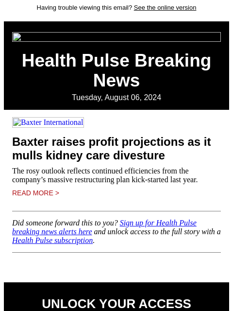 Having trouble viewing this email? See the online version Health Pulse Breaking News Tuesday, August 06, 2024 Baxter International Baxter raises profit projections as it mulls kidney care divesture The