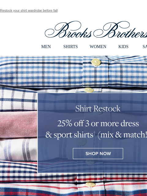 Restock your shirt wardrobe before fall View in web browser Brooks Brothers MEN SHIRTS WOMEN KIDS SALE Shirt Restock 25% off 3 or more dress and sport shirts (mix and match!) Shop Now Summer Savings