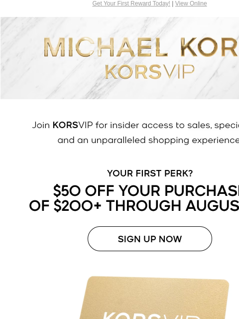 Get Your First Reward Today! | View Online MICHAEL KORS KORSVIP Join KORSVIP for insider access to sales, special gifts and an unparalleled shopping experience. YOUR FIRST PERK? $50 OFF YOUR PURCHASE