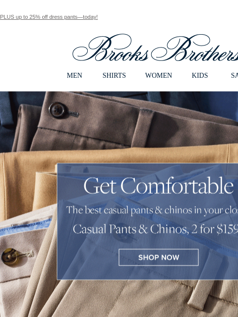 PLUS up to 25% off dress pants—today! View in web browser Brooks Brothers MEN SHIRTS WOMEN KIDS SALE Get Comfortable The best casual pants and chinos in your closet. Casual Pants and Chinos, 2 for $159