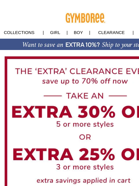 EXTRA 30% OFF 5+ styles | EXTRA 25% OFF 3+ styles Collections | Girl | Boy | CLEARANCE | GIFT CARDS Clearance Event Fall Saving Event Gift Cards | My Account | Customer Service | Privacy | Stores