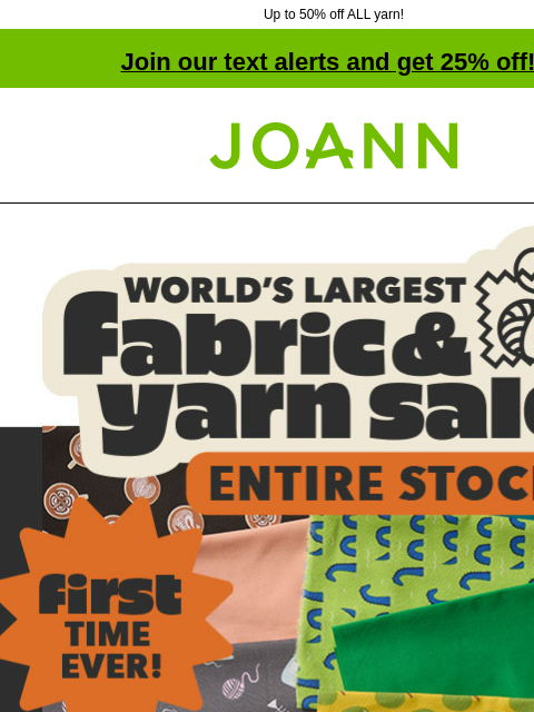 Up to 50% off ALL yarn! Join our text alerts and get 25% off! † Joann.com® World's Largest Fabric and Yarn Sale. Entire Stock. First time ever! New fall arrivals! SHOP COTTON ENTIRE STOCK Fabric