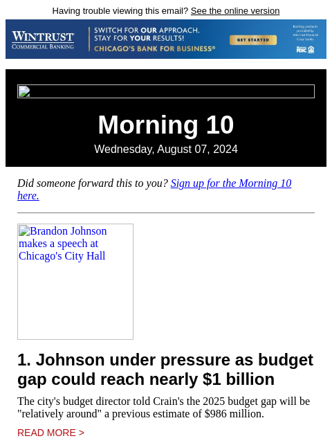 Having trouble viewing this email? See the online version Morning 10 Wednesday, August 07, 2024 Did someone forward this to you? Sign up for the Morning 10 here. Brandon Johnson makes a speech at