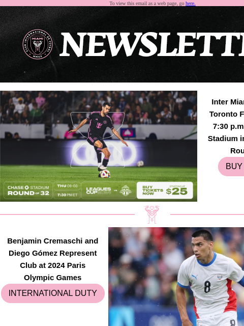 Catch Up on All Things Inter Miami To view this email as a web page, go here. Inter Miami CF to Face Toronto FC on Aug. 8 at 7:30 pm ET at Chase Stadium in Leagues Cup Round of 32 BUY TICKETS Benjamin