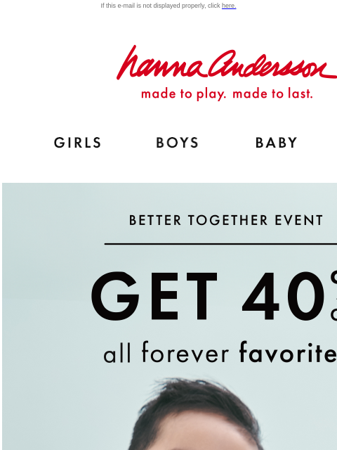 The Better Together event ends today! If this e-mail is not displayed properly, click here. Hanna Andersson | made to play. made to last. Shop girls clothes. Shop boys clothes. Shop baby clothes. Shop