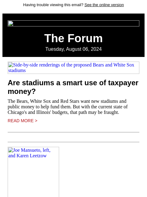 Having trouble viewing this email? See the online version The Forum Tuesday, August 06, 2024 Side-by-side renderings of the proposed Bears and White Sox stadiums Are stadiums a smart use of taxpayer