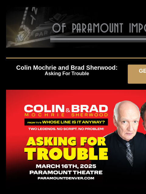 Upcoming Shows at Paramount Theatre Colin Mochrie and Brad Sherwood: Asking For Trouble GET PRESALE TICKETS colin and brad Colin Mochrie and Brad Sherwood: Asking For Trouble Sunday, March 16 at 7:00PM