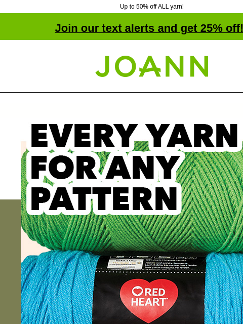 Up to 50% off ALL yarn! Join our text alerts and get 25% off! † Joann.com® Every Yarn for any pattern. Starting at $3.14 Red Heart Yarn. SHOP NOW Lion Brand Basic Stitch Anti-Pilling Yarn LION BRAND®