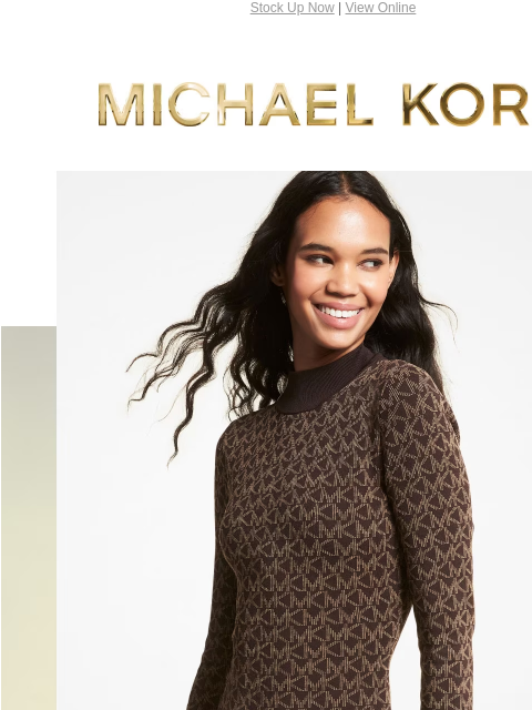 Stock Up Now | View Online MICHAEL KORS ENJOY UP TO 70% OFF* SHOP THE SALE SHOP NOW PRICES AS MARKED | ONLINE & IN STORE | *TERMS APPLY Facebook Twitter Pinterest Youtube Instagram Facebook Twitter