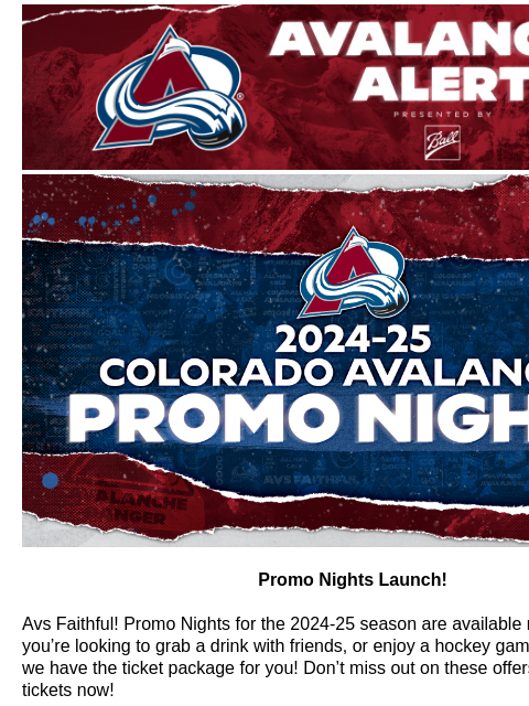 Avalanche Alert | The Official Newsletter for the Colorado Avalanche Promo Nights Launch! Promo Nights Launch! Avs Faithful! Promo Nights for the 2024-25 season are available now! Whether you're