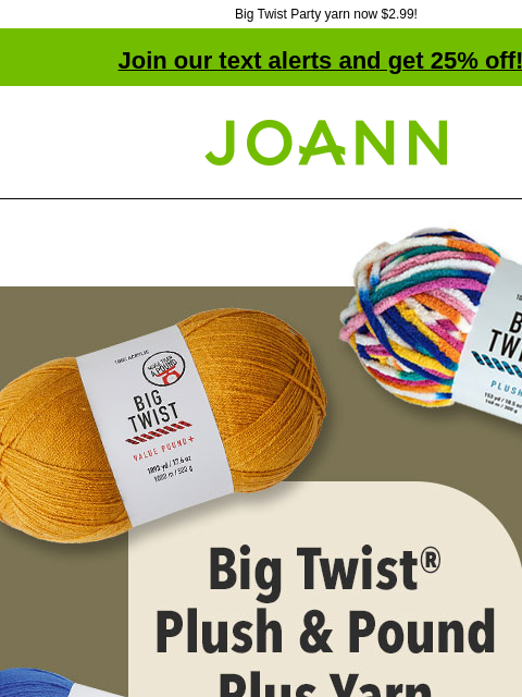 Big Twist Party yarn now $2.99! Join our text alerts and get 25% off! † Joann.com® $6.99 Big Twist Plush and Pound Plus Yarn. Reg. $11.99. Shop Now! SHOP NOW Big Twist Value and Living Yarn Big Twist®