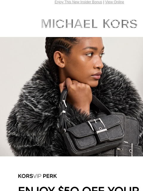 Enjoy This New Insider Bonus | View Online MICHAEL KORS KORSVIP PERK Enjoy $50 off your full-price purchase of $200 or more through August 20.* Use code: SAVE50 SHOP NOW Enjoy Free Ground Shipping On