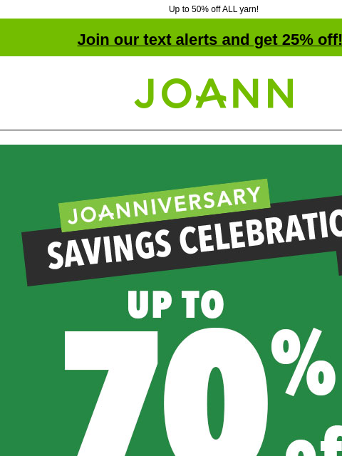 Up to 50% off ALL yarn! Join our text alerts and get 25% off! † Joann.com® Joanniversary Savings Celebration Doorbusters! Up to 60% off! Shop now! SHOP NOW Up to 50% off ENTIRE STOCK Yarn. Shop Now!