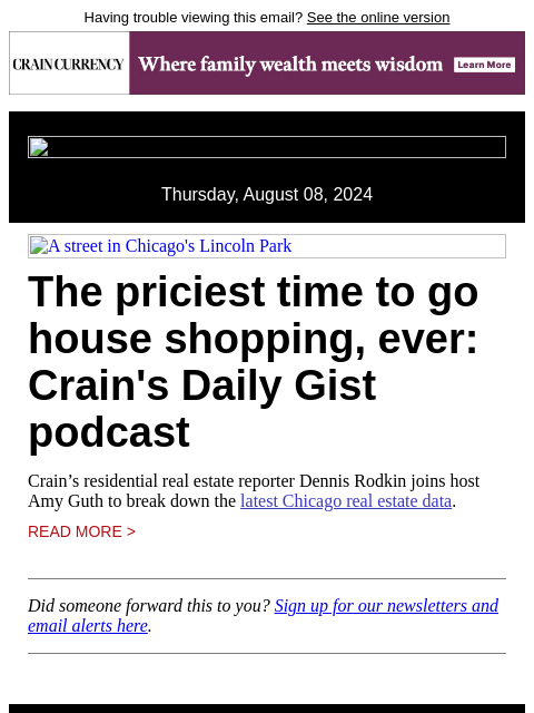 Having trouble viewing this email? See the online version Thursday, August 08, 2024 A street in Chicago's Lincoln Park The priciest time to go house shopping, ever: Crain's Daily Gist podcast