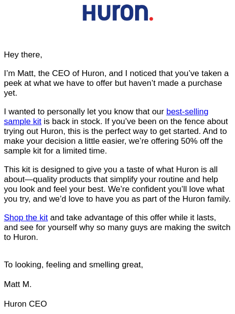 Hey there, I'm Matt, the CEO of Huron, and I noticed that you've taken a peek at what we have to offer but haven't made a purchase yet. I wanted to personally let you know that our best-