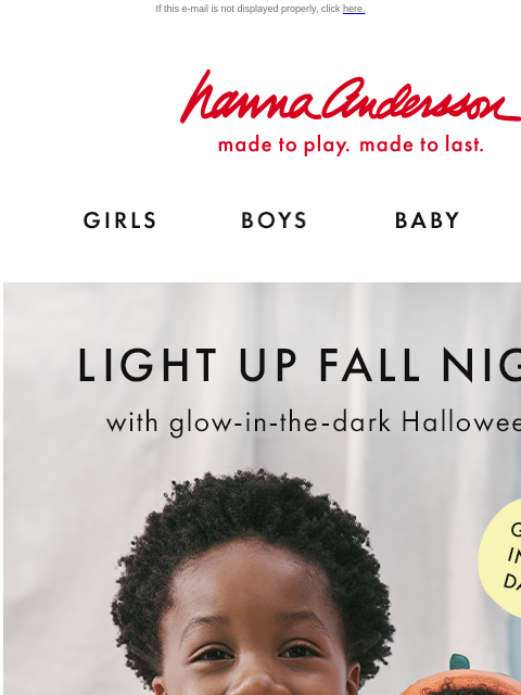 Light up fall nights with the comfiest PJs! If this e-mail is not displayed properly, click here. Hanna Andersson | made to play. made to last. Shop girls clothes. Shop boys clothes. Shop baby clothes.