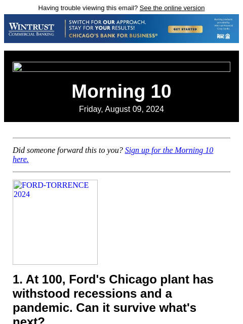 Having trouble viewing this email? See the online version Morning 10 Friday, August 09, 2024 Did someone forward this to you? Sign up for the Morning 10 here. FORD-TORRENCE 2024 1. At 100, Ford's