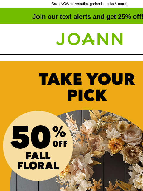 Save NOW on wreaths, garlands, picks & more! Join our text alerts and get 25% off! † Joann.com® 50% off Fall Floral! Shop Now! We have 12 themes of matching wreaths & garlands, including jewel-