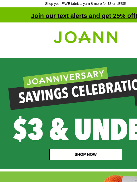 Shop your FAVE fabrics, yarn & more for $3 or LESS! Join our text alerts and get 25% off! † Joann.com® Joanniversary Savings Celebration Doorbusters! Up to 60% off! Deals $3 and Under.Shop now!