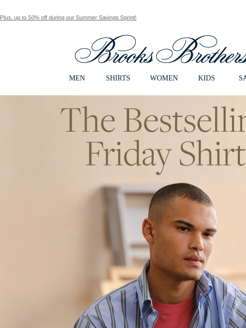 Plus, up to 50% off during our Summer Savings Sprint! View in web browser Brooks Brothers MEN SHIRTS WOMEN KIDS SALE The Bestselling Friday Shirt Wear it rumpled, pressed, tucked in or left out - it