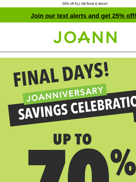 50% off ALL fall floral & decor! Join our text alerts and get 25% off! † Joann.com® Final Days! Joanniversary Savings Celebration Doorbusters! Up to 60% off! Shop now! SHOP NOW 50% off ENTIRE STOCK