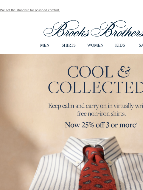 We set the standard for polished comfort. View in web browser Brooks Brothers MEN SHIRTS WOMEN KIDS SALE Cool and Collected Keep calm and carry on in virtually wrinkle free non-iron shirts. Now 25% off