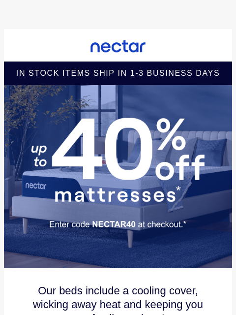 Don't snooze on savings! Up to 40% Off Select Items.* Plus all mattress purchases include our 365-night risk-free home trial & free standard shipping.+ Nectar Logo In Stock Items Ship in 1-3