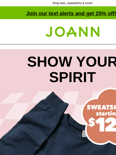 Shop tees, sweatshirts & more! Join our text alerts and get 25% off! † Joann.com® SHOW YOUR SPIRIT Sweatshirts Starting at $12.99. SHOP ALL SWEATSHIRTS GET PROJECT Save a ton when you make your own