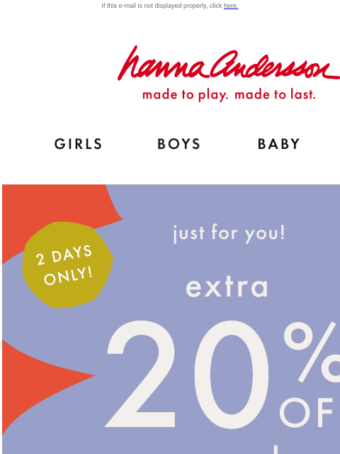 Open for your exclusive code… If this e-mail is not displayed properly, click here. Hanna Andersson | made to play. made to last. Shop girls clothes. Shop boys clothes. Shop baby clothes. Shop new