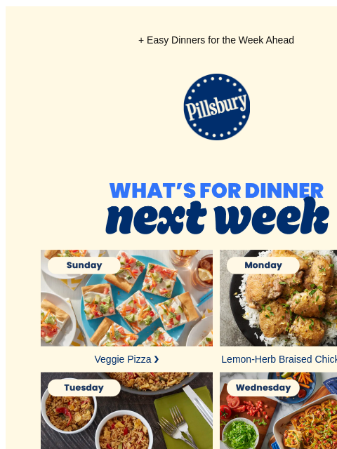 + Easy Dinners for the Week Ahead Pillsbury Logo What's for Dinner Next Week Sunday: plate of veggie pizza squares Veggie Pizza ❯ Monday: plate of white rice topped with braised chicken thighs