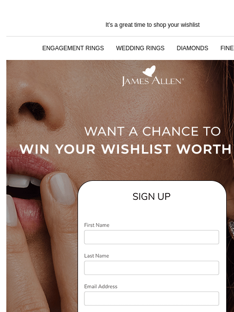 Fill it with the newest trends It's a great time to shop your wishlist ENGAGEMENT RINGS WEDDING RINGS DIAMONDS FINE JEWELRY James Allen Want a chance to win your wishlist worth $10k*? What's