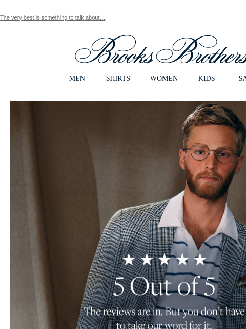 The very best is something to talk about… View in web browser Brooks Brothers MEN SHIRTS WOMEN KIDS SALE 5 Out of 5 The reviews are in. But you don't have to take our word for it. Shop Top-Rated