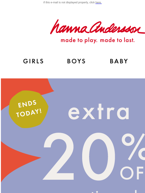 Extra 20% off your ENTIRE order ends today! If this e-mail is not displayed properly, click here. Hanna Andersson | made to play. made to last. Shop girls clothes. Shop boys clothes. Shop baby clothes.