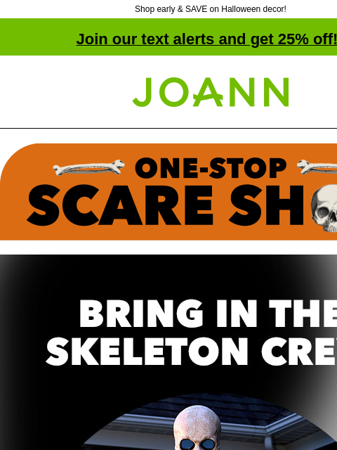 Shop early & SAVE on Halloween decor! Join our text alerts and get 25% off! † Joann.com® Bring in the Skeleton Crew! 40% off. From tabletop to totally ginormous, we've got skeletons in every