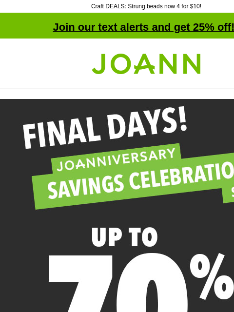 Craft DEALS: Strung beads now 4 for $10! Join our text alerts and get 25% off! † Joann.com® Final Days! Joanniversary Savings Celebration Doorbusters! Up to 70% off! Shop now! SHOP NOW 50% off ENTIRE