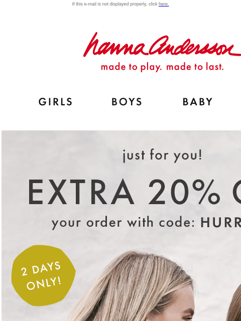 This weekend only! If this e-mail is not displayed properly, click here. Hanna Andersson | made to play. made to last. Shop girls clothes. Shop boys clothes. Shop baby clothes. Shop new arrivals. Just