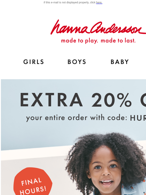 Don't miss your last chance to save... If this e-mail is not displayed properly, click here. Hanna Andersson | made to play. made to last. Shop girls clothes. Shop boys clothes. Shop baby clothes.