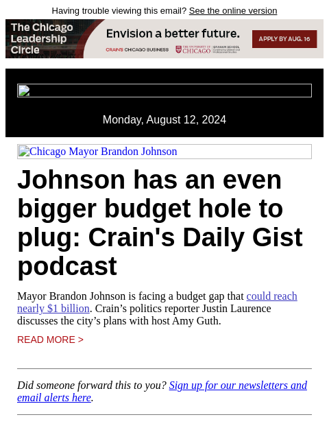 Having trouble viewing this email? See the online version Monday, August 12, 2024 Chicago Mayor Brandon Johnson Johnson has an even bigger budget hole to plug: Crain's Daily Gist podcast Mayor