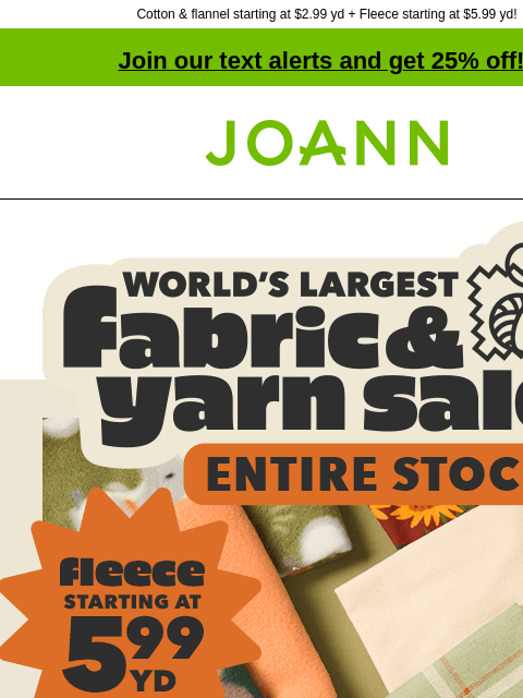 Cotton & flannel starting at $2.99 yd + Fleece starting at $5.99 yd! Join our text alerts and get 25% off! † Joann.com® World's Largest Fabric & Yarn Sale ENTIRE STOCK. Fleece Starting at