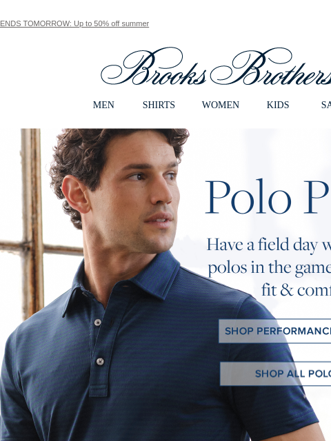 ENDS TOMORROW: Up to 50% off summer View in web browser Brooks Brothers MEN SHIRTS WOMEN KIDS SALE Polo Pitch Have a field day with the best polos in the game for quality, fit and comfort. Shop