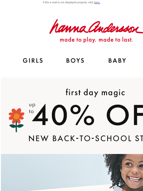 Save on first-day magic while you can… If this e-mail is not displayed properly, click here. Hanna Andersson | made to play. made to last. Shop girls clothes. Shop boys clothes. Shop baby clothes. Shop